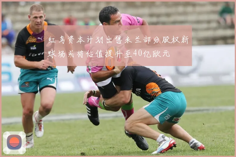 红鸟资本计划出售米兰部分股权新球场或将估值提升至40亿欧元