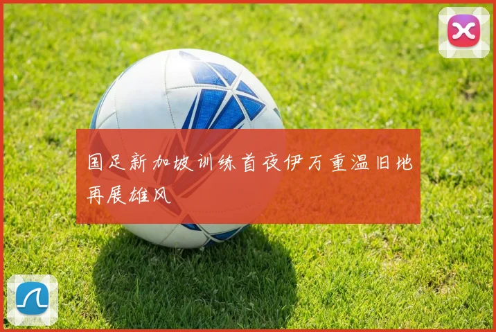 国足新加坡训练首夜伊万重温旧地再展雄风