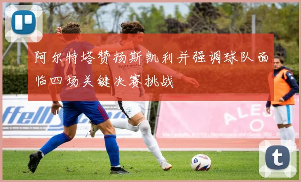 阿尔特塔赞扬斯凯利并强调球队面临四场关键决赛挑战