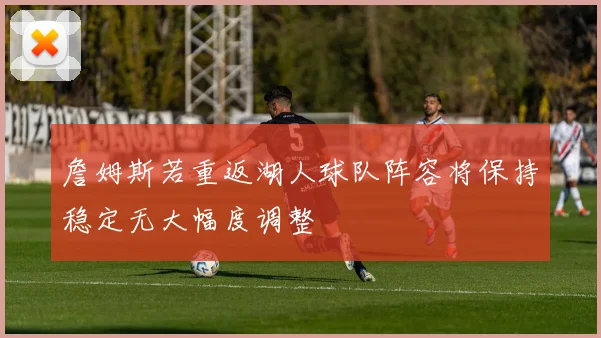 詹姆斯若重返湖人球队阵容将保持稳定无大幅度调整