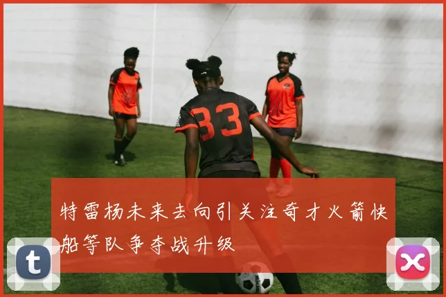 特雷杨未来去向引关注奇才火箭快船等队争夺战升级