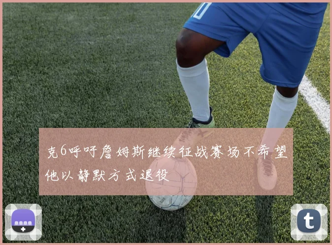克6呼吁詹姆斯继续征战赛场不希望他以静默方式退役