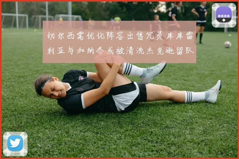 切尔西需优化阵容出售冗员库库雷利亚与加纳乔或被清洗杰克逊留队