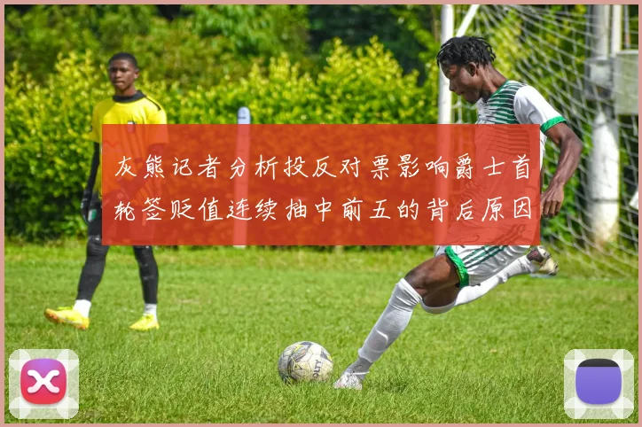 灰熊记者分析投反对票影响爵士首轮签贬值连续抽中前五的背后原因