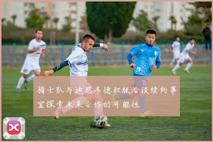 骑士队与迪恩韦德积极洽谈续约事宜探索未来合作的可能性